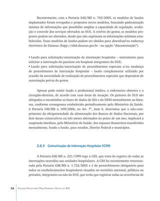 Recentemente, com a Portaria SAS/MS n. 743/2005, os modelos de laudos
               implantados foram revogados e propostos novos modelos, buscando padronização
               mínima de informações que possibilite ampliar a capacidade de regulação, avalia-
               ção e controle dos serviços ofertados ao SUS. A critério do gestor, os modelos pro-
               postos podem ser alterados, desde que não suprimam as informações mínimas esta-
               belecidas. Esses modelos de laudos podem ser obtidos para download no endereço
               eletrônico do Datasus (htpp://sihd.datasus.gov.br - na opção “documentação”).


               •	Laudo para solicitação/autorização de internação hospitalar – instrumento para
               solicitar a internação do paciente em hospitais integrantes do SUS;
               •	Laudo para solicitação/autorização de procedimentos especiais e/ou mudança
               de procedimento de internação hospitalar – laudo complementar utilizado por
               ocasião da necessidade de realização de procedimentos especiais que dependem de
               autorização prévia do gestor.


                     Apenas pode emitir laudo o profissional médico, o enfermeiro obstetra e o
               cirurgião-dentista, de acordo com suas áreas de atuação. Os gestores do SUS são
               obrigados a encaminhar as bases de dados do SIA e do SIHD mensalmente ao Data-
               sus, conforme cronograma estabelecido periodicamente pelo Ministério da Saúde.
               A Portaria GM/MS n. 699/2006, no Art. 7º, item b, determina que o não-cum-
               primento da obrigatoriedade da alimentação dos Bancos de Dados Nacionais, por
               dois meses consecutivos ou três meses alternados no prazo de um ano, implicará a
               suspensão imediata, pelo Ministério da Saúde, dos repasses financeiros transferidos
               mensalmente, fundo a fundo, para estados, Distrito Federal e municípios.




                       2.6.3 Comunicação de Internação Hospitalar (CIH)

                     A Portaria GM/MS n. 221/1999 rege a CIH, que trata do registro de todas as
               internações ocorridas nas unidades hospitalares. A CIH foi recentemente reestrutu-
               rada pela Portaria GM/MS n. 1.722/2005 e é de preenchimento obrigatório para
               todos os estabelecimentos hospitalares situados no território nacional, públicos ou
               privados, integrantes ou não do SUS, que terão que registrar todas as ocorrências de



54   Coleção Progestores | Para Entender a Gestão do SUS
 