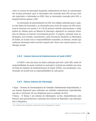 todos os eventos de internação hospitalar, independente da fonte de remuneração
dos serviços prestados, para as internações não custeadas pelo SUS (já que estas
são registradas e informadas no SIH). Para as internações custeadas pelo SUS, o
hospital informa apenas o SIH.
       As orientações de preenchimento da CIH, dos códigos utilizados para o regis-
tro dos dados da internação e as orientações para envio do arquivo da CIH encon-
tram-se descritas nos anexos I, II e III da portaria referida anteriormente e ainda
podem ser obtidos junto ao Manual de Operação, disponível no endereço eletrô-
nico do Datasus na internet (www.datasus.gov.br). O arquivo, contendo essas in-
formações, será enviado, mensalmente, pelas Secretarias Estaduais ou Municipais
de Saúde, de acordo com as responsabilidades assumidas, ao Datasus, mesmo que
nenhuma internação tenha ocorrido naquele mês. Neste caso conterá apenas a no-
tificação zerada.




          2.6.4 Cadastro Nacional de Estabelecimentos de Saúde (CNES)3

      O CNES é uma das bases de dados utilizadas pelo SIA e pelo SIH, sendo de
responsabilidade do gestor estadual ou municipal a inclusão de unidades por meio
da Ficha de Cadastro de Estabelecimento de Saúde (FCES), sua atualização e ma-
nutenção, de acordo com as responsabilidades de cada gestor.




          2.6.5 Outros sistemas de informação

•	Sigae – Sist�����������������������������������������������������������������
              ema de Gerenciamento de Unidades Ambulatoriais Especializadas, é
um sistema disponível para utilização em unidades ambulatoriais especializadas
que não é, entretanto, de uso obrigatório para as unidades do SUS.
•	Sisreg – O ����������������������������������� on-line, disponibilizado pelo
               Sisreg é um sistema de informações
Datasus, para gerenciamento e operação das Centrais de Regulação, cuja utilização
não é obrigatória.
3
    Ver capítulo sobre regulação assistencial no livro Regulação em Saúde.



                                                                             Média e alta Complexidade no SUS   55
 