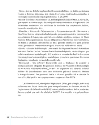 •	Siops – Siste�����������������������������������������������������������������
                              ma de Informações sobre Orçamentos Públicos em Saúde que informa
               receitas e despesas com saúde por esfera de governo, objetivando acompanhar a
               vinculação orçamentária exigida pela Emenda n. 29/2000.
               •	Sisaud – Sistema de Auditoria do SUS, definido pela Portaria GM/MS n. 1.467/2006,
               que objetiva a sistematização do acompanhamento do controle e da produção das
               informações decorrentes das atividades de auditoria dos componentes federal,
               estadual e municipal do SUS.
               •	Hiperdia – Sistema de Cad���������������������������������������������
                                                astramento e Acompanhamento de Hipertensos e
               Diabéticos. Sistema informatizado obrigatório, que permite cadastrar e acompanhar
               os portadores de hipertensão arterial e/ou diabetes mellitus, captados no Plano
               Nacional de Reorganização da Atenção à Hipertensão Arterial e ao Diabetes Mellitus,
               em todas as unidades ambulatoriais do SUS, gerando informações para gerentes
               locais, gestores das secretarias municipais, estaduais e Ministério da Saúde.
               •	Siscolo – Sistema������������������������������������������������������������
                                    de Informação Laboratorial do Programa Nacional de Combate
               ao Câncer de Colo Uterino. Trata-se de um sistema obrigatório, necessário para que
               os laboratórios credenciados pelo SUS realizem a emissão dos laudos de exames
               citopatológicos e histopatológicos, servindo para gerenciar a quantidade de exames
               finalizados e em aberto, por período considerado.
               •	Sisprenatal – Um softwa�� desenvolvido com a finalidade de permitir o
                                              re
               acompanhamento adequado das gestantes inseridas no Programa de Humanização
               no Pré-Natal e Nascimento (PHPN), do SUS. No Sisprenatal está definido o elenco
               mínimo de procedimentos para uma assistência pré-natal adequada. Permite
               o acompanhamento das gestantes, desde o início da gravidez até a consulta de
               puerpério. Obrigatório para pagamento do componente I do PHPN.


                    Os sistemas citados, em especial de produção (como, por exemplo, SIA e SIH)
               podem ter seus dados conhecidos para acompanhamento, na internet, no site do
               Departamento de Informática do SUS (Datasus), do Ministério da Saúde, em (www.
               datasus.gov.br), por meio do tabulador TABNET, desenvolvido pelo próprio Data-
               sus.




56   Coleção Progestores | Para Entender a Gestão do SUS
 