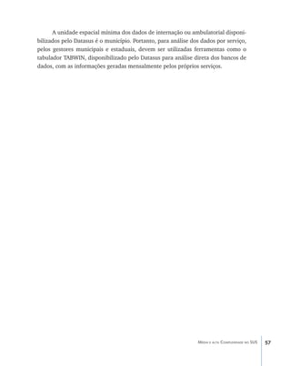 A unidade espacial mínima dos dados de internação ou ambulatorial disponi-
bilizados pelo Datasus é o município. Portanto, para análise dos dados por serviço,
pelos gestores municipais e estaduais, devem ser utilizadas ferramentas como o
tabulador TABWIN, disponibilizado pelo Datasus para análise direta dos bancos de
dados, com as informações geradas mensalmente pelos próprios serviços.




                                                               Média e alta Complexidade no SUS   57
 