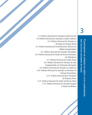 3
    3.1 Política Nacional de Atenção Cardiovascular
  3.2 Política Nacional de Atenção à Saúde Auditiva




                                                         nas políticas nacionais de saúde
                                                                                            Componentes de atenção de média e alta complexidade
                 3.3 Política Nacional de Atenção ao
                            Portador de Doença Renal
3.4 Política Nacional de Procedimentos Eletivos de
                                 Média Complexidade
       3.5 Política Nacional de Atenção Oncológica
3.6 Política Nacional de Saúde da Pessoa Portadora
                                        de Deficiência
                3.7 Política Nacional de Saúde Bucal
            3.8 Política Nacional de Atenção de Alta
              Complexidade em Tráumato-Ortopedia
      3.9 Política Nacional de Atenção às Urgências
  3.10 Política Nacional de Atenção ao Portador de
                                  Doença Neurológica
               3.11 Política Nacional para Hospitais
                                     de Pequeno Porte
   3.12 Política Nacional de Saúde da Pessoa Idosa
          3.13 Política Nacional de Atenção Integral
                                   à Saúde da Mulher
 