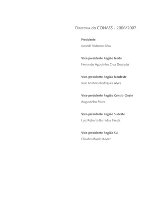 Diretoria do CONASS - 2006/2007

   Presidente
   Jurandi Frutuoso Silva


   Vice-presidente Região Norte
   Fernando Agostinho Cruz Dourado


   Vice-presidente Região Nordeste
   José Antônio Rodrigues Alves


   Vice-presidente Região Centro-Oeste
   Augustinho Moro


   Vice-presidente Região Sudeste
   Luiz Roberto Barradas Barata


   Vice-presidente Região Sul
   Cláudio Murilo Xavier
 