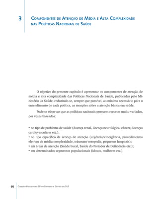 3            Componentes de Atenção de Média e Alta Complexidade
                  nas Políticas Nacionais de Saúde




                     O objetivo do presente capítulo é apresentar os componentes de atenção de
               média e alta complexidade das Políticas Nacionais de Saúde, publicadas pelo Mi-
               nistério da Saúde, reduzindo-se, sempre que possível, ao mínimo necessário para o
               entendimento de cada política, as menções sobre a atenção básica em saúde.
                     Pode-se observar que as políticas nacionais possuem recortes muito variados,
               por vezes baseados:


               •	no tipo de problema de saúde (doença renal, doença neurológica, câncer, doenças
               cardiovasculares etc.);
               •	no tipo específico de serviço de atenção (urgência/emergência, procedimentos
               eletivos de média complexidade, tráumato-ortopedia, pequenos hospitais);
               •	em áreas de atenção (Saúde bucal, Saúde do Portador de Deficiência etc.);
               •	em determinados segmentos populacionais (idosos, mulheres etc.).




60   Coleção Progestores | Para Entender a Gestão do SUS
 