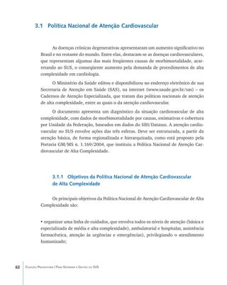 3.1 Política Nacional de Atenção Cardiovascular


                      As doenças crônicas degenerativas apresentaram um aumento significativo no
               Brasil e no restante do mundo. Entre elas, destacam-se as doenças cardiovasculares,
               que representam algumas das mais freqüentes causas de morbimortalidade, acar-
               retando ao SUS, o conseqüente aumento pela demanda de procedimentos de alta
               complexidade em cardiologia.
                     O Ministério da Saúde editou e disponibilizou no endereço eletrônico de sua
               Secretaria de Atenção em Saúde (SAS), na internet (www.saude.gov.br/sas) – os
               Cadernos de Atenção Especializada, que tratam das políticas nacionais de atenção
               de alta complexidade, entre as quais o da atenção cardiovascular.
                     O documento apresenta um diagnóstico da situação cardiovascular de alta
               complexidade, com dados de morbimortalidade por causas, estimativas e cobertura
               por Unidade da Federação, baseados em dados do SIH/Datasus. A atenção cardio-
               vascular no SUS envolve ações das três esferas. Deve ser estruturada, a partir da
               atenção básica, de forma regionalizada e hierarquizada, como está proposto pela
               Portaria GM/MS n. 1.169/2004, que instituiu a Política Nacional de Atenção Car-
               diovascular de Alta Complexidade.




                       3.1.1 Objetivos da Política Nacional de Atenção Cardiovascular
                       de Alta Complexidade

                   Os principais objetivos da Política Nacional de Atenção Cardiovascular de Alta
               Complexidade são:


               •	organizar uma linha de cuidados, que envolva todos os níveis de atenção (básica e
               especializada de média e alta complexidade), ambulatorial e hospitalar, assistência
               farmacêutica, atenção às urgências e emergências), privilegiando o atendimento
               humanizado;




62   Coleção Progestores | Para Entender a Gestão do SUS
 