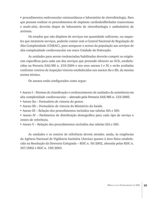 • procedimentos endovascular extracardíacos e laboratório de eletrofisiologia. Para
que possam realizar os procedimentos de implante cardiodesfibrilador transvenoso
e multi-sítio, deverão dispor de laboratório de eletrofisiologia e ambulatório de
arritmia.
      Os estados que não dispõem de serviços em quantidade suficiente, ou naque-
les que inexistem serviços, poderão contar com a Central Nacional de Regulação de
Alta Complexidade (CNRAC), para assegurar o acesso da população aos serviços de
alta complexidade cardiovascular em outra Unidade da Federação.
      As unidades para serem credenciadas/habilitadas deverão cumprir as exigên-
cias específicas para cada um dos serviços que pretende oferecer ao SUS, estabele-
cidas na Portaria SAS/MS n. 210/2004 e nos seus anexos I e IV e serão avaliadas
                                                                ,
conforme roteiros de inspeção/vistoria estabelecidos nos anexos IIa e IIb, da mesma
norma técnica.
      Os anexos estão configurados como segue:


• Anexo I – Normas de classificação e credenciamento de unidades de assistência em
alta complexidade cardiovascular – alterado pela Portaria SAS/MS n. 123/2005.
                                     ������������������������������������������
• Anexo IIa – Formulário de vistoria do gestor.
• Anexo IIb – Formulário de vistoria do Ministério da Saúde.
• Anexo III – Relação dos procedimentos incluídos nas tabelas SIA e SIH.
• Anexo IV – Parâmetros de distribuição demográfica para cada tipo de serviço e
centro de referência.
• Anexo V – Relação dos procedimentos excluídos das tabelas SIA e SIH.


      As unidades e os centros de referência devem atender, ainda, às exigências
da Agência Nacional de Vigilância Sanitária (Anvisa) quanto à área física estabele-
cida na Resolução da Diretoria Colegiada – RDC n. 50/2002, alterada pelas RDC n.
307/2002 e RDC n. 189/2003.




                                                               Média e alta Complexidade no SUS   65
 