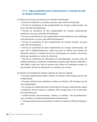 3.1.3 Alguns parâmetros para o planejamento e a avaliação da rede
                       de atenção cardiovascular

               a) Número de serviços necessários por Unidade da Federação
                   • Centro de referência: no mínimo um para cada estado da Federação.
                   • Serviço de assistência de alta complexidade em cirurgia cardiovascular: um
                   para cada 600 mil/habitantes.
                   • Serviço de assistência de alta complexidade em cirurgia cardiovascular
                   pediátrica: um para cada 800 mil/habitantes.
                   • Serviço de assistência de alta complexidade em procedimentos de cardiologia
                   intervencionista: um para cada 600 mil/habitantes.
                   • Serviço de assistência de alta complexidade em cirurgia vascular: um para
                   cada 500 mil/habitantes.
                   • Serviço de assistência de alta complexidade em cirurgia endovascular: um
                   para cada 4 milhões/habitantes, sendo que para os estados com número de
                   habitantes inferior a 4 milhões deverá ser credenciado, no máximo, um serviço,
                   desde que instalado no centro de referência.
                   • Serviço de assistência em laboratório de eletrofisiologia: um para cada 2,6
                   milhões/habitantes (conforme modificação proposta pela Portaria SAS/MS n.
                   384/2006), sendo que, para os estados com número de habitantes inferior ao
                   preconizado, deverá ser cadastrado, no máximo, um serviço.

               b) Número de atendimento mínimo esperado por tipo de unidade
                   • Cirurgia cardiovascular adulto: realizar, no mínimo, 180 cirurgias/ano de alta
                   complexidade.
                   • Cirurgia cardiovascular pediátrica: realizar, no mínimo, 120 cirurgias/ano de
                   alta complexidade.
                   • Se o serviço for cadastrado para os dois tipos de cirurgia cardiovascular, adulto
                   e pediátrica, deverá realizar, no mínimo, 240 cirurgias/ano e ter os dois tipos
                   de credenciamento.
                   • Cardiovascular intervencionista: realizar, no mínimo, 144 procedimentos/
                   ano, excluídos os estudos hemodinâmicos ambulatoriais.
                   •	 Cirurgia endovascular extracardíaca: realizar, no mínimo, 120 atos cirúrgicos/
                   ano.




66   Coleção Progestores | Para Entender a Gestão do SUS
 