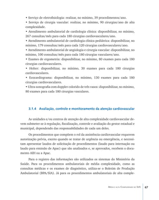 • Serviço de eletrofisiologia: realizar, no mínimo, 39 procedimentos/ano.
   • Serviço de cirurgia vascular: realizar, no mínimo, 90 cirurgias/ano de alta
   complexidade.
   • Atendimento ambulatorial de cardiologia clínica: disponibilizar, no mínimo,
   267 consultas/mês para cada 180 cirurgias cardiovasculares/ano.
   • Atendimento ambulatorial de cardiologia clínica pediátrica: disponibilizar, no
   mínimo, 179 consultas/mês para cada 120 cirurgias cardiovasculares/ano.
   • Atendimento ambulatorial de angiologia e cirurgia vascular: disponibilizar, no
   mínimo, 100 consultas/mês para cada 180 cirurgias vasculares/ano.
   • Exames de ergometria: disponibilizar, no mínimo, 80 exames para cada 180
   cirurgias cardiovasculares.
   • Holter: disponibilizar, no mínimo, 30 exames para cada 180 cirurgias
   cardiovasculares.
   • Ecocardiograma: disponibilizar, no mínimo, 130 exames para cada 180
   cirurgias cardiovasculares.
   • Ultra-sonografia com doppler colorido de três vasos: disponibilizar, no mínimo,
   80 exames para cada 180 cirurgias vasculares.




     3.1.4 Avaliação, controle e monitoramento da atenção cardiovascular

     As unidades e/ou centros de atenção de alta complexidade cardiovascular de-
vem submeter-se à regulação, fiscalização, controle e avaliação do gestor estadual e
municipal, dependendo das responsabilidades de cada um deles.
      Os procedimentos que compõem o rol da assistência cardiovascular requerem
autorização prévia, exceto quando se tratar de urgência ou emergência, e necessi-
tam apresentar laudos de solicitação de procedimentos (laudo para internação ou
laudo para emissão de Apac) que são analisados e, se aprovados, recebem o docu-
mento AIH ou a Apac.
     Para o registro das informações são utilizados os sistemas do Ministério da
Saúde. Para os procedimentos ambulatoriais de média complexidade, como as
consultas médicas e os exames de diagnóstico, utiliza-se o Boletim de Produção
Ambulatorial (BPA/SIA). Já para os procedimentos ambulatoriais de alta comple-



                                                                Média e alta Complexidade no SUS   67
 