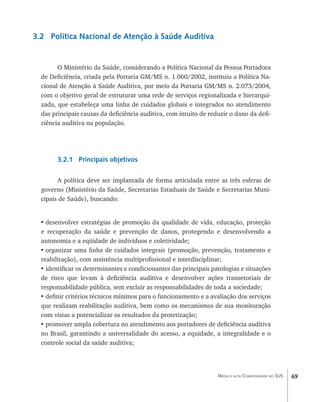 3.2 Política Nacional de Atenção à Saúde Auditiva


        O Ministério da Saúde, considerando a Política Nacional da Pessoa Portadora
  de Deficiência, criada pela Portaria GM/MS n. 1.060/2002, instituiu a Política Na-
  cional de Atenção à Saúde Auditiva, por meio da Portaria GM/MS n. 2.073/2004,
  com o objetivo geral de estruturar uma rede de serviços regionalizada e hierarqui-
  zada, que estabeleça uma linha de cuidados globais e integrados no atendimento
  das principais causas da deficiência auditiva, com intuito de reduzir o dano da defi-
  ciência auditiva na população.




        3.2.1 Principais objetivos

        A política deve ser implantada de forma articulada entre as três esferas de
  governo (Ministério da Saúde, Secretarias Estaduais de Saúde e Secretarias Muni-
  cipais de Saúde), buscando:


  •	desenvolver estratégias de promoção da qualidade de vida, educação, proteção
  e recuperação da saúde e prevenção de danos, protegendo e desenvolvendo a
  autonomia e a eqüidade de indivíduos e coletividade;
  •	organizar uma linha de cuidados integrais (promoção, prevenção, tratamento e
  reabilitação), com assistência multiprofissional e interdisciplinar;
  •	identificar os determinantes e condicionantes das principais patologias e situações
  de risco que levam à deficiência auditiva e desenvolver ações transetoriais de
  responsabilidade pública, sem excluir as responsabilidades de toda a sociedade;
  •	definir critérios técnicos mínimos para o funcionamento e a avaliação dos serviços
  que realizam reabilitação auditiva, bem como os mecanismos de sua monitoração
  com vistas a potencializar os resultados da protetização;
  •	promover ampla cobertura no atendimento aos portadores de deficiência auditiva
  no Brasil, garantindo a universalidade do acesso, a equidade, a integralidade e o
  controle social da saúde auditiva;




                                                                   Média e alta Complexidade no SUS   69
 
