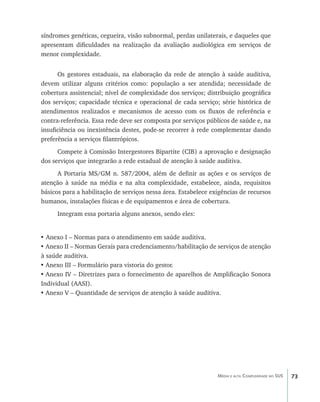 síndromes genéticas, cegueira, visão subnormal, perdas unilaterais, e daqueles que
apresentam dificuldades na realização da avaliação audiológica em serviços de
menor complexidade.


      Os gestores estaduais, na elaboração da rede de atenção à saúde auditiva,
devem utilizar alguns critérios como: população a ser atendida; necessidade de
cobertura assistencial; nível de complexidade dos serviços; distribuição geográfica
dos serviços; capacidade técnica e operacional de cada serviço; série histórica de
atendimentos realizados e mecanismos de acesso com os fluxos de referência e
contra-referência. Essa rede deve ser composta por serviços públicos de saúde e, na
insuficiência ou inexistência destes, pode-se recorrer à rede complementar dando
preferência a serviços filantrópicos.
      Compete à Comissão Intergestores Bipartite (CIB) a aprovação e designação
dos serviços que integrarão a rede estadual de atenção à saúde auditiva.
      A Portaria MS/GM n. 587/2004, além de definir as ações e os serviços de
atenção à saúde na média e na alta complexidade, estabelece, ainda, requisitos
básicos para a habilitação de serviços nessa área. Estabelece exigências de recursos
humanos, instalações físicas e de equipamentos e área de cobertura.
      Integram essa portaria alguns anexos, sendo eles:


• Anexo I – Normas para o atendimento em saúde auditiva.
•	Anexo II – Normas Gerais para credenciamento/habilitação de serviços de atenção
à saúde auditiva.
•	Anexo III – Formulário para vistoria do gestor.
•	Anexo IV – Diretrizes para o fornecimento de aparelhos de Amplificação Sonora
Individual (AASI).
•	Anexo V – Quantidade de serviços de atenção à saúde auditiva.




                                                                Média e alta Complexidade no SUS   73
 