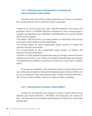 3.2.4 Parâmetros para o planejamento e a avaliação das
                       redes de atenção à saúde auditiva

                    Constam, nesta norma técnica, alguns parâmetros que devem ser considera-
               dos na elaboração da rede de assistência, sendo os principais:


               •	Estima-se um serviço/equipe para cada 1.500.000 habitantes. Nos estados com
               população inferior a 1.500.000 habitantes determinou-se um(a) serviço/equipe e
               naqueles com população entre 2.000.000 e 3.000.000 definiu-se o número máximo
               de dois serviços/equipes.
               •	No máximo, 50% dos serviços, por estado, podem ser credenciados como serviços
               de atenção à saúde auditiva na alta complexidade.
               •	Os serviços/equipes de média complexidade podem atender, no máximo, 60
               pacientes/mês para protetização.
               •	Os serviços/equipes de alta complexidade podem atender, no máximo, 100
               pacientes/mês para protetização.
               •	Definem-se, ainda, parâmetros assistenciais como, por exemplo, número de exames
               esperado por paciente ao ano, número de terapias fonoaudiológicas preconizadas
               e acompanhamento periódico do paciente de acordo com a faixa etária e condição
               clínica.


                      Os serviços que compõem a rede estadual de atenção à saúde auditiva devem
               estar cadastrados no Cadastro Nacional de Estabelecimentos de Saúde (CNES), sen-
               do que as orientações desse cadastramento estão contidas na Portaria MS/SAS n.
               589, de 8 de outubro de 2004, e devem ter sempre os dados atualizados.




                       3.2.5 Financiamento da atenção à saúde auditiva

                     O elenco de procedimentos que integram a atenção à saúde auditiva foram
               definidos pela Portaria MS/SAS n. 589/2004 e são financiados com recursos do
               Faec, com limites financeiros definidos pelo Ministério da Saúde para cada Estado
               da Federação.



74   Coleção Progestores | Para Entender a Gestão do SUS
 