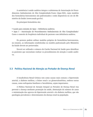 A assistência à saúde auditiva integra o subsistema de Autorização de Proce-
  dimentos Ambulatoriais de Alta Complexidade/Custo (Apac-SIA), cujos modelos
  dos formulários/instrumentos são padronizados e estão disponíveis no site do Mi-
  nistério da Saúde (www.saude.gov.br).
       Os principais formulários são:


  • Laudo para emissão de Apac – Deficiência auditiva;
    ���������������������������������������������������
  • Apac I – Autorização de Procedimentos Ambulatoriais de Alta Complexidade/
    �������������������������������������������������������������������������
  Custo e controle de freqüência individual de paciente com deficiência auditiva.


       Os gestores podem utilizar modelos próprios de formulários/instrumentos,
  no entanto, as informações estabelecidas no modelo padronizado pelo Ministério
  da Saúde devem ser preservadas.
        Deverá ser utilizado o número do Cartão Nacional de Saúde para identificar
  os pacientes que necessitam realizar os procedimentos de atenção à saúde auditi-
  va.




3.3 Política Nacional de Atenção ao Portador de Doença Renal


        A Insuficiência Renal Crônica tem como causas mais comuns a hipertensão
  arterial, o diabetes mellitus, a litíase renal e as glomerulonefrites, embora outras
  causas, como nefropatias familiares e hereditárias, sejam importantes.
        A Política Nacional de Atenção Integral ao Portador de Doença Renal visa
  prevenir a doença mediante promoção da saúde, diminuição do número de casos
  e minimização dos agravos da hipertensão arterial e do diabetes mellitus, que são
  patologias prevalentes e determinantes da doença renal na população.




                                                                  Média e alta Complexidade no SUS   75
 