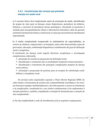 3.3.2 Caracterização dos serviços que prestarão
      atenção em saúde renal


a) A atenção básica deve impleme�����������������������������������������������
                                    ntar ações de promoção da saúde, identificação
de grupos de risco para as doenças renais (hipertensos, portadores de diabetes,
litiásicos, e parentes de portadores dessas patologias), vinculando os pacientes à
unidade para acompanhamento clínico e laboratorial sistemático, além de garantir
assistência farmacêutica básica e referenciar os casos que necessitem de atendimento
especializado.

b) ����������������������������������������������������������������������
   A média complexidade compreen�����������������������������������������
                                       de os ambulatórios de especialidades, os
centros de diabetes e hipertensão e os hospitais, onde serão desenvolvidas ações de
prevenção, educação, confirmação diagnóstica e estadiamento do grau de disfunção
renal e terapêutica.
O tratamento da doença renal seguirá diretrizes terapêuticas e investigação
complementar, enfocando:
   •	 promoção do retardo na progressão da disfunção renal;
   •	 identificação e tratamento das co-morbidades freqüentes nesses pacientes;
   •	 identificação e tratamento das principais complicações próprias da doença
   renal crônica;
   •	 orientação e preparação do paciente para as terapias de substituição renal:
   diálises e transplante renal.


      Os serviços serão organizados segundo o Plano Diretor Regional (PDR) de
cada estado e estruturados de acordo com a disponibilidade tecnológica e de recur-
sos humanos (equipes multidisciplinares), devendo garantir o acesso ao tratamento
e às complicações, ressaltando-se o seu caráter complementar e/ou suplementar à
atenção primária e, também, respaldando a redução de demanda para a atenção de
alta complexidade.


c) Na alta complexidade a rede de atendimento terá os seguintes componentes:




                                                                Média e alta Complexidade no SUS   77
 