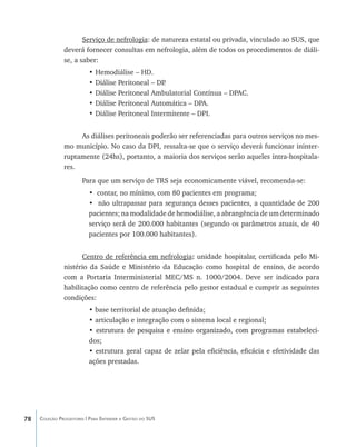 Serviço de nefrologia: de natureza estatal ou privada, vinculado ao SUS, que
               deverá fornecer consultas em nefrologia, além de todos os procedimentos de diáli-
               se, a saber:
                          •	Hemodiálise – HD.
                          •	Diálise Peritoneal – DP.
                          •	Diálise Peritoneal Ambulatorial Contínua – DPAC.
                          •	Diálise Peritoneal Automática – DPA.
                          •	Diálise Peritoneal Intermitente – DPI.


                    As diálises peritoneais poderão ser referenciadas para outros serviços no mes-
               mo município. No caso da DPI, ressalta-se que o serviço deverá funcionar ininter-
               ruptamente (24hs), portanto, a maioria dos serviços serão aqueles intra-hospitala-
               res.
                       Para que um serviço de TRS seja economicamente viável, recomenda-se:
                          • contar, no mínimo, com 80 pacientes em programa;
                          • não ultrapassar para segurança desses pacientes, a quantidade de 200
                          pacientes; na modalidade de hemodiálise, a abrangência de um determinado
                          serviço será de 200.000 habitantes (segundo os parâmetros atuais, de 40
                          pacientes por 100.000 habitantes).


                     Centro de referência em nefrologia: unidade hospitalar, certificada pelo Mi-
               nistério da Saúde e Ministério da Educação como hospital de ensino, de acordo
               com a Portaria Interministerial MEC/MS n. 1000/2004. Deve ser indicado para
               habilitação como centro de referência pelo gestor estadual e cumprir as seguintes
               condições:
                          • base territorial de atuação definida;
                          • articulação e integração com o sistema local e regional;
                          • ��������������������������������������������������������������������
                            estrutura de pesquisa e ensino organizado, com programas estabeleci-
                          dos;
                          • estrutura geral capaz de zelar pela eficiência, eficácia e efetividade das
                          ações prestadas.




78   Coleção Progestores | Para Entender a Gestão do SUS
 