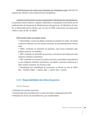 Estabelecimentos de saúde para realização de transplante renal: descritos no
capítulo que aborda a área assistencial de transplantes.


      Assistência farmacêutica na alta complexidade (Medicamentos Excepcionais):
os pacientes renais crônicos e aqueles submetidos a transplante renal fazem uso de
medicamentos do Programa de Medicamentos Excepcionais, do Ministério da Saú-
de, co-financiados pelos estados, que, no ano de 2005, representou um gasto para
o MS no valor de R$ 1,2 bilhão.


     Observações sobre as terapias renais
        • Hemodiálise: sessões de diálise realizada na unidade de saúde; em média
        o paciente submete-se a três sessões semanais, de aproximadamente 4 horas
        cada.
        • DPAC: realizada no domicílio do paciente, com trocas realizadas pelo
        próprio paciente ou cuidador.
        • DPA: realizada no domicílio do paciente, com trocas controladas por uma
        máquina cicladora automática.
        • DPI: realizada em serviços de saúde com trocas controladas manualmente
        ou por máquina cicladora automática; em média o paciente submete-se a
        duas sessões semanais, de 24 horas cada.
        • Distribuição por modalidade de tratamento no Brasil, no ano de 2004:
        HD = 89,63%; DPAC = 6,83%; DPA = 2,87%; DPI = 0,64%.




     3.3.3 Responsabilidades das esferas de governo


     3.3.3.1 Federal

•	Definição das normas nacionais.
•	Incorporação dos procedimentos a serem ofertados à população pelo SUS.
•	Definição de elenco de procedimentos, por complexidade.




                                                               Média e alta Complexidade no SUS   79
 