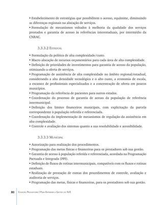 •	Estabelecimento de estratégias que possibilitem o acesso, equânime, diminuindo
               as diferenças regionais na alocação de serviços.
               •	Formulação de mecanismos voltados à melhoria da qualidade dos serviços
               prestados e garantia de acesso às referências interestaduais, por intermédio da
               CNRAC.


                       3.3.3.2 Estadual

               • Formulação da política de alta complexidade/custo.
               •	Macro alocação de recursos orçamentários para cada área de alta complexidade.
               •	Definição de prioridades de investimentos para garantia de acesso da população,
               otimizando a oferta de serviços.
               •	Programação de assistência de alta complexidade no âmbito regional/estadual,
               considerando a alta densidade tecnológica e o alto custo, a economia de escala,
               a escassez de profissionais especializados e a concentração de oferta em poucos
               municípios.
               •	Programação da referência de pacientes para outros estados.
               •	Coordenação do processo de garantia de acesso da população de referência
               intermunicipal.
               •	Definição dos limites financeiros municipais, com explicitação da parcela
               correspondente à população referida e referenciada.
               •	Coordenação da implementação de mecanismos de regulação da assistência em
               alta complexidade.
               •	Controle e avaliação dos sistemas quanto a sua resolubilidade e acessibilidade.


                       3.3.3.3 Municipal

               •	Autorização para realização dos procedimentos.
               •	Programação das metas físicas e financeiras para os prestadores sob sua gestão.
               •	Garantia de acesso à população referida e referenciada, acordada na Programação
               Pactuada e Integrada (PPI).
               •	Definição de fluxos de rotinas intermunicipais, compatíveis com os fluxos e rotinas
               estaduais.
               •	Realização de prestação de contas dos procedimentos de controle, avaliação e
               auditoria de serviços.
               •	Programação das metas, físicas e financeiras, para os prestadores sob sua gestão.

80   Coleção Progestores | Para Entender a Gestão do SUS
 