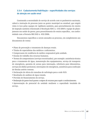 3.3.4 Cadastramento/habilitação – especificidades dos serviços
      de atenção em saúde renal


       Constatada a necessidade do serviço de acordo com os parâmetros nacionais,
caberá a instrução de processo junto ao gestor municipal ou estadual, que exigirá
visita in loco pelas equipes de vigilância sanitária, para preenchimento do roteiro
de inspeção sanitária relacionado à Resolução RDC n. 154/2004 e equipe de plane-
jamento em saúde do gestor, para preenchimento do roteiro específico, em confor-
midade com a Portaria MS/SAS n. 432/2006.
     Documentos específicos a serem anexados ao processo, em complemento aos
documentos de rotina:


•	Plano de prevenção e tratamento de doenças renais.
•	Títulos de especialistas dos médicos e enfermeiros.
•	Comprovante de residência do médico responsável pela unidade.
•	Escalas de trabalho dos recursos humanos.
•	Termos de compromissos (serviços terceirizados), por exemplo: assistência técnica
para o tratamento de água, manutenção dos equipamentos, serviço de transporte
de emergência, garantia de acesso para internação, referência para laboratórios,
serviços de diálise peritoneal, internações de emergência, assistência para confecção
de fístulas artério venosas.
•	Declaração de oferta de consultas de nefrologia para a rede SUS.
•	Resultados de análises de água tratada.
•	Previsão de financiamento do serviço.
• Declaração do gestor local quanto a origem de recursos para suprir o credenciamento.
•	Apresentação do potencial da unidade mediante a capacidade instalada do
serviço.




                                                                  Média e alta Complexidade no SUS   81
 