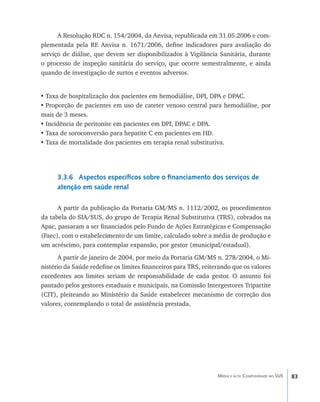 A Resolução RDC n. 154/2004, da Anvisa, republicada em 31.05.2006 e com-
plementada pela RE Anvisa n. 1671/2006, define indicadores para avaliação do
serviço de diálise, que devem ser disponibilizados à Vigilância Sanitária, durante
o processo de inspeção sanitária do serviço, que ocorre semestralmente, e ainda
quando de investigação de surtos e eventos adversos.


•	Taxa de hospitalização dos pacientes em hemodiálise, DPI, DPA e DPAC.
•	Proporção de pacientes em uso de cateter venoso central para hemodiálise, por
mais de 3 meses.
•	Incidência de peritonite em pacientes em DPI, DPAC e DPA.
•	Taxa de soroconversão para hepatite C em pacientes em HD.
•	Taxa de mortalidade dos pacientes em terapia renal substitutiva.




      3.3.6 Aspectos específicos sobre o financiamento dos serviços de
      atenção em saúde renal

      A partir da publicação da Portaria GM/MS n. 1112/2002, os procedimentos
da tabela do SIA/SUS, do grupo de Terapia Renal Substitutiva (TRS), cobrados na
Apac, passaram a ser financiados pelo Fundo de Ações Estratégicas e Compensação
(Faec), com o estabelecimento de um limite, calculado sobre a média de produção e
um acréscimo, para contemplar expansão, por gestor (municipal/estadual).
      A partir de janeiro de 2004, por meio da Portaria GM/MS n. 278/2004, o Mi-
nistério da Saúde redefine os limites financeiros para TRS, reiterando que os valores
excedentes aos limites seriam de responsabilidade de cada gestor. O assunto foi
pautado pelos gestores estaduais e municipais, na Comissão Intergestores Tripartite
(CIT), pleiteando ao Ministério da Saúde estabelecer mecanismo de correção dos
valores, contemplando o total de assistência prestada.




                                                                 Média e alta Complexidade no SUS   83
 