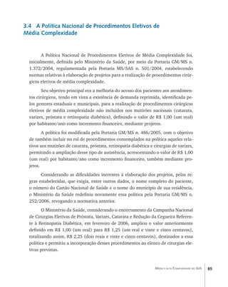 3.4 A Política Nacional de Procedimentos Eletivos de
Média Complexidade


         A Política Nacional de Procedimentos Eletivos de Média Complexidade foi,
  inicialmente, definida pelo Ministério da Saúde, por meio da Portaria GM/MS n.
  1.372/2004, regulamentada pela Portaria MS/SAS n. 501/2004, estabelecendo
  normas relativas à elaboração de projetos para a realização de procedimentos cirúr-
  gicos eletivos de média complexidade.
         Seu objetivo principal era a melhoria do acesso dos pacientes aos atendimen-
  tos cirúrgicos, tendo em vista a existência de demanda reprimida, identificada pe-
  los gestores estaduais e municipais, para a realização de procedimentos cirúrgicos
  eletivos de média complexidade não incluídos nos mutirões nacionais (catarata,
  varizes, próstata e retinopatia diabética), definindo o valor de R$ 1,00 (um real)
  por habitante/ano como incremento financeiro, mediante projetos.
         A política foi modificada pela Portaria GM/MS n. 486/2005, com o objetivo
  de também incluir no rol de procedimentos contemplados na política aqueles rela-
  tivos aos mutirões de catarata, próstata, retinopatia diabética e cirurgias de varizes,
  permitindo a ampliação desse tipo de assistência, acrescentando o valor de R$ 1,00
  (um real) por habitante/ano como incremento financeiro, também mediante pro-
  jetos.
        Considerando as dificuldades inerentes à elaboração dos projetos, pelas re-
  gras estabelecidas, que exigia, entre outros dados, o nome completo do paciente,
  o número do Cartão Nacional de Saúde e o nome do município de sua residência,
  o Ministério da Saúde redefiniu novamente essa política pela Portaria GM/MS n.
  252/2006, revogando a normativa anterior.
         O Ministério da Saúde, considerando o encerramento da Campanha Nacional
  de Cirurgias Eletivas de Próstata, Varizes, Catarata e Redução da Cegueira Referen-
  te à Retinopatia Diabética, em fevereiro de 2006, ampliou o valor anteriormente
  definido em R$ 1,00 (um real) para R$ 1,25 (um real e vinte e cinco centavos),
  totalizando assim, R$ 2,25 (dois reais e vinte e cinco centavos), destinados a essa
  política e permitiu a incorporação desses procedimentos ao elenco de cirurgias ele-
  tivas previstas.



                                                                    Média e alta Complexidade no SUS   85
 