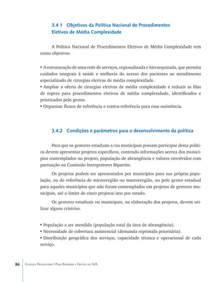 3.4.1 Objetivos da Política Nacional de Procedimentos
                       Eletivos de Média Complexidade

                    A Política Nacional de Procedimentos Eletivos de Média Complexidade tem
               como objetivos:


               •	A estruturação de uma rede de serviços, regionalizada e hierarquizada, que permita
               cuidados integrais à saúde e melhoria do acesso dos pacientes ao atendimento
               especializado de cirurgias eletivas de média complexidade.
               •	Ampliar a oferta de cirurgias eletivas de média complexidade e reduzir as filas
               de espera para procedimentos eletivos de média complexidade, identificados e
               priorizados pelo gestor.
               •	Organizar fluxos de referência e contra-referência para essa assistência.




                       3.4.2 Condições e parâmetros para o desenvolvimento da política

                     Para que os gestores estaduais e/ou municipais possam participar desta políti-
               ca devem apresentar projetos específicos, contendo informações acerca dos municí-
               pios contemplados no projeto, população de abrangência e valores envolvidos com
               pactuação na Comissão Intergestores Bipartite.
                     Os projetos podem ser apresentados por municípios para sua própria popu-
               lação, ou de referência de microrregião ou macrorregião, ou pelo gestor estadual
               para aqueles municípios que não foram contemplados em projetos de gestores mu-
               nicipais, até o limite de cinco projetos/ano por estado.
                      Os gestores estaduais ou municipais, na elaboração dos projetos, devem uti-
               lizar alguns critérios.


               •	População a ser atendida (população total da área de abrangência).
               •	Necessidade de cobertura assistencial (demanda reprimida prioritária).
               •	Distribuição geográfica dos serviços, capacidade técnica e operacional de cada
               serviço.



86   Coleção Progestores | Para Entender a Gestão do SUS
 