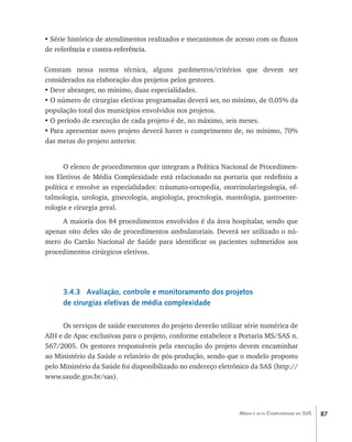 •	Série histórica de atendimentos realizados e mecanismos de acesso com os fluxos
de ref����������������������������
      erência e contra-referência.

Constam nessa norma técnica, alguns parâmetros/critérios que devem ser
considerados na elaboração dos projetos pelos gestores.
•	Deve abranger, no mínimo, duas especialidades.
•	O número de cirurgias eletivas programadas deverá ser, no mínimo, de 0,05% da
população total dos municípios envolvidos nos projetos.
•	O período de execução de cada projeto é de, no máximo, seis meses.
•	Para apresentar novo projeto deverá haver o cumprimento de, no mínimo, 70%
das metas do projeto anterior.


       O elenco de procedimentos que integram a Política Nacional de Procedimen-
tos Eletivos de Média Complexidade está relacionado na portaria que redefiniu a
política e envolve as especialidades: tráumato-ortopedia, otorrinolaringologia, of-
talmologia, urologia, ginecologia, angiologia, proctologia, mastologia, gastroente-
rologia e cirurgia geral.
     A maioria dos 84 procedimentos envolvidos é da área hospitalar, sendo que
apenas oito deles são de procedimentos ambulatoriais. Deverá ser utilizado o nú-
mero do Cartão Nacional de Saúde para identificar os pacientes submetidos aos
procedimentos cirúrgicos eletivos.




      3.4.3 Avaliação, controle e monitoramento dos projetos
      de cirurgias eletivas de média complexidade

      Os serviços de saúde executores do projeto deverão utilizar série numérica de
AIH e de Apac exclusivas para o projeto, conforme estabelece a Portaria MS/SAS n.
567/2005. Os gestores responsáveis pela execução do projeto devem encaminhar
ao Ministério da Saúde o relatório de pós-produção, sendo que o modelo proposto
pelo Ministério da Saúde foi disponibilizado no endereço eletrônico da SAS (http://
www.saude.gov.br/sas).




                                                               Média e alta Complexidade no SUS   87
 