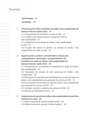 Sumário

    	     Apresentação   11	        
    	     Introdução    12


    1	    Conceitos gerais sobre assistência de média e alta complexidade no
          Sistema Único de Saúde (SUS)   14
    	     1.1 A integralidade da assistência à saúde no SUS 14
    	     1.2 A relação entre atenção básica e atenção em média e
    	     alta complexidade 15
    	     1.3 A importância da produção de média e alta complexidade
    	     no SUS 21
    	     1.4 O papel das esferas de governo na atenção de média e alta
          complexidade em saúde no SUS 24

    2	    Aspectos gerais, normas e procedimentos comuns para
    	     o planejamento, contratação e acompanhamento da
    	     assistência de saúde de média e alta complexidade no
    	     Sistema Único	de Saúde (SUS)   34
    	     2.1 Levantamento de necessidades na assistência em saúde de média e
          alta complexidade 34
    	     2.2 Diagnóstico da situação da rede assistencial de média e alta
          complexidade 38
    	     2.3 Fluxo geral de credenciamento/habilitação dos serviços de saúde de
          média e alta complexidade para prestação de serviços no SUS 41
    	     2.4 Financiamento dos serviços de saúde de média e alta complexidade
          para prestação de serviços no SUS 45
    	     2.5 Avaliação, controle e auditoria dos serviços do SUS 49
    	     2.6 Sistemas de informação do SUS 50

    3	    Componentes de atenção de média e alta complexidade nas políticas
          nacionais de saúde   60
    	     3.1 Política Nacional de Atenção Cardiovascular 62
    	     3.2 Política Nacional de Atenção à Saúde Auditiva 	 69
 