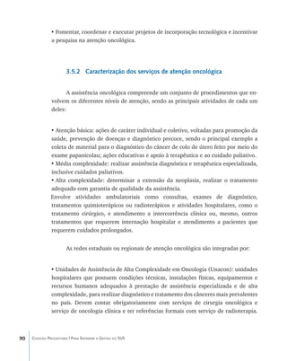•	Fomentar, coordenar e executar projetos de incorporação tecnológica e incentivar
               a pesquisa na atenção oncológica.




                       3.5.2 Caracterização dos serviços de atenção oncológica


                      A assistência oncológica compreende um conjunto de procedimentos que en-
               volvem os diferentes níveis de atenção, sendo as principais atividades de cada um
               deles:


               •	Atenção básica: ações de caráter individual e coletivo, voltadas para promoção da
               saúde, prevenção de doenças e diagnóstico precoce, sendo o principal exemplo a
               coleta de material para o diagnóstico do câncer de colo de útero feito por meio do
               exame papanicolau; ações educativas e apoio à terapêutica e ao cuidado paliativo.
               •	Média complexidade: realizar assistência diagnóstica e terapêutica especializada,
               inclusive cuidados paliativos.
               •	Alta complexidade: determinar a extensão da neoplasia, realizar o tratamento
               adequado com garantia de qualidade da assistência.
               Envolve atividades ambulatoriais como consultas, exames de diagnóstico,
               tratamentos quimioterápicos ou radioterápicos e atividades hospitalares, como o
               tratamento cirúrgico, e atendimento a intercorrência clínica ou, mesmo, outros
               tratamentos que requerem internação hospitalar e atendimento a pacientes que
               requerem cuidados prolongados.


                       As redes estaduais ou regionais de atenção oncológica são integradas por:


               •	Unidades de Assistência de Alta Complexidade em Oncologia (Unacon): unidades
               hospitalares que possuem condições técnicas, instalações físicas, equipamentos e
               recursos humanos adequados à prestação de assistência especializada e de alta
               complexidade, para realizar diagnóstico e tratamento dos cânceres mais prevalentes
               no país. Devem contar obrigatoriamente com serviços de cirurgia oncológica e
               serviço de oncologia clínica e ter referências formais com serviço de radioterapia.



90   Coleção Progestores | Para Entender a Gestão do SUS
 