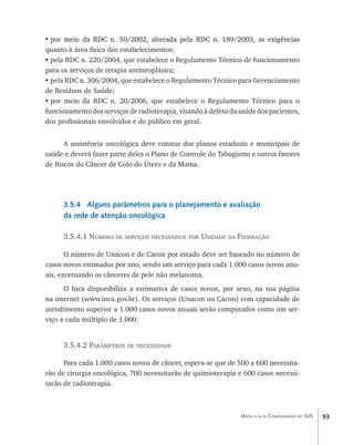 •	�������������������������������������������������������������������������
  por meio da RDC n. 50/2002, alterada pela RDC n. 189/2003, as exigências
quanto à área física dos estabelecimentos;
•	pela RDC n. 220/2004, que estabelece o Regulamento Técnico de funcionamento
para os serviços de terapia antineoplásica;
•	pela RDC n. 306/2004, que estabelece o Regulamento Técnico para Gerenciamento
de Resíduos de Saúde;
•	por meio da RDC n. 20/2006, que estabelece o Regulamento Técnico para o
funcionamento dos serviços de radioterapia, visando à defesa da saúde dos pacientes,
dos profissionais envolvidos e do público em geral.


      A assistência oncológica deve constar dos planos estaduais e municipais de
saúde e deverá fazer parte deles o Plano de Controle do Tabagismo e outros fatores
de Riscos do Câncer de Colo do Útero e da Mama.




      3.5.4 Alguns parâmetros para o planejamento e avaliação
      da rede de atenção oncológica

      3.5.4.1 Número de serviços necessários por Unidade da Federação

       O número de Unacon e de Cacon por estado deve ser baseado no número de
casos novos estimados por ano, sendo um serviço para cada 1.000 casos novos anu-
ais, excetuando os cânceres de pele não melanoma.
      O Inca disponibiliza a estimativa de casos novos, por sexo, na sua página
na internet (www.inca.gov.br). Os serviços (Unacon ou Cacon) com capacidade de
atendimento superior a 1.000 casos novos anuais serão computados como um ser-
viço a cada múltiplo de 1.000.


      3.5.4.2 Parâmetros de necessidade

      Para cada 1.000 casos novos de câncer, espera-se que de 500 a 600 necessita-
rão de cirurgia oncológica, 700 necessitarão de quimioterapia e 600 casos necessi-
tarão de radioterapia.



                                                                Média e alta Complexidade no SUS   93
 