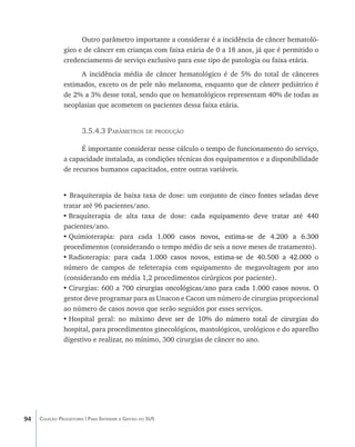 Outro parâmetro importante a considerar é a incidência de câncer hematoló-
               gico e de câncer em crianças com faixa etária de 0 a 18 anos, já que é permitido o
               credenciamento de serviço exclusivo para esse tipo de patologia ou faixa etária.
                    A incidência média de câncer hematológico é de 5% do total de cânceres
               estimados, exceto os de pele não melanoma, enquanto que de câncer pediátrico é
               de 2% a 3% desse total, sendo que os hematológicos representam 40% de todas as
               neoplasias que acometem os pacientes dessa faixa etária.


                       3.5.4.3 Parâmetros de produção

                     É importante considerar nesse cálculo o tempo de funcionamento do serviço,
               a capacidade instalada, as condições técnicas dos equipamentos e a disponibilidade
               de recursos humanos capacitados, entre outras variáveis.


               • Braquiterapia de baixa taxa de dose: um conju���������������������������������
                                                                  nto de cinco fontes seladas deve
               tratar até 96 pacientes/ano.
               •	Braquiterapia de alta taxa de dose: �������������������������������������
                                                         cada equipamento deve tratar até 440
               pacientes/ano.
               •	Quimioterapia: para cada 1���������������������������������������������
                                                .000 casos novos, estima-se de 4.200 a 6.300
               procedimentos (considerando o tempo médio de seis a nove meses de tratamento).
               •	Radioterapia: par���������������������������������������������������������
                                     a cada 1.000 casos novos, estima-se de 40.500 a 42.000 o
               número de campos de teleterapia com equipamento de megavoltagem por ano
               (considerando em média 1,2 procedimentos cirúrgicos por paciente).
               •	Cirurgias: 600 a 7������������������������������������������������������������
                                     00 cirurgias oncológicas/ano para cada 1.000 casos novos. O
               gestor deve programar para as Unacon e Cacon um número de cirurgias proporcional
               ao número de casos novos que serão seguidos por esses serviços.
               •	Hospital geral: no máximo�������������������������������������������������
                                               deve ser de 10% do número total de cirurgias do
               hospital, para procedimentos ginecológicos, mastológicos, urológicos e do aparelho
               digestivo e realizar, no mínimo, 300 cirurgias de câncer no ano.




94   Coleção Progestores | Para Entender a Gestão do SUS
 