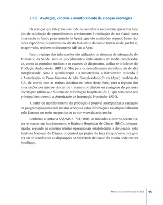 3.5.5 Avaliação, controle e monitoramento da atenção oncológica

      Os serviços que integram essa rede de assistência necessitam apresentar lau-
dos de solicitação de procedimentos previamente à realização do ato (laudo para
internação ou laudo para emissão de Apac), que são analisados segundo bases téc-
nicas específicas, disponíveis no site do Ministério da Saúde (www.saude.gov.br) e,
se aprovado, recebem o documento AIH ou a Apac.
      Para o registro das informações são utilizados os sistemas de informação do
Ministério da Saúde. Para os procedimentos ambulatoriais de média complexida-
de, como as consultas médicas e os exames de diagnóstico, utiliza-se o Boletim de
Produção Ambulatorial (BPA) do SIA; para os procedimentos ambulatoriais de alta
complexidade, como a quimioterapia e a radioterapia, o instrumento utilizado é
a Autorização de Procedimentos de Alta Complexidade/Custo (Apac) também do
SIA, de acordo com as rotinas descritas no início deste livro; para o registro das
internações por intercorrências ou tratamentos clínicos ou cirúrgicos do paciente
oncológico utiliza-se o Sistema de Informação Hospitalar (SIH), que tem como seu
principal instrumento a Autorização de Internação Hospitalar (AIH).
      A partir do monitoramento da produção é possível acompanhar a execução
da programação para cada um dos serviços e estas informações são disponibilizadas
pelo Datasus em meio magnético ou no site www.datasus.gov.br.
       Conforme a Portaria SAS/MS n. 741/2005, as unidades e centros devem dis-
por e manter em funcionamento o Registro Hospitalar de Câncer (RHC), informa-
tizado, segundo os critérios técnico-operacionais estabelecidos e divulgados pelo
Instituto Nacional de Câncer, disponível na página do Inca (http://www.inca.gov.
br) ou de acordo com as disposições da Secretaria de Saúde do estado onde estiver
localizado.




                                                               Média e alta Complexidade no SUS   95
 