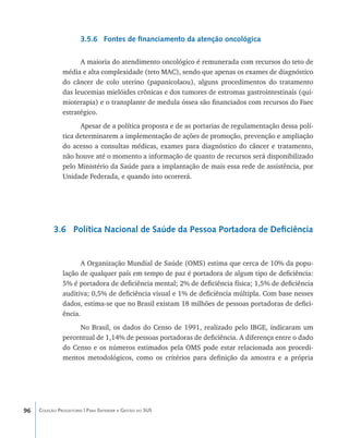 3.5.6 Fontes de financiamento da atenção oncológica

                     A maioria do atendimento oncológico é remunerada com recursos do teto de
               média e alta complexidade (teto MAC), sendo que apenas os exames de diagnóstico
               do câncer de colo uterino (papanicolaou), alguns procedimentos do tratamento
               das leucemias mielóides crônicas e dos tumores de estromas gastrointestinais (qui-
               mioterapia) e o transplante de medula óssea são financiados com recursos do Faec
               estratégico.
                     Apesar de a política proposta e de as portarias de regulamentação dessa polí-
               tica determinarem a implementação de ações de promoção, prevenção e ampliação
               do acesso a consultas médicas, exames para diagnóstico do câncer e tratamento,
               não houve até o momento a informação de quanto de recursos será disponibilizado
               pelo Ministério da Saúde para a implantação de mais essa rede de assistência, por
               Unidade Federada, e quando isto ocorrerá.




           3.6 Política Nacional de Saúde da Pessoa Portadora de Deficiência


                      A Organização Mundial de Saúde (OMS) estima que cerca de 10% da popu-
               lação de qualquer país em tempo de paz é portadora de algum tipo de deficiência:
               5% é portadora de deficiência mental; 2% de deficiência física; 1,5% de deficiência
               auditiva; 0,5% de deficiência visual e 1% de deficiência múltipla. Com base nesses
               dados, estima-se que no Brasil existam 18 milhões de pessoas portadoras de defici-
               ência.
                    No Brasil, os dados do Censo de 1991, realizado pelo IBGE, indicaram um
               percentual de 1,14% de pessoas portadoras de deficiência. A diferença entre o dado
               do Censo e os números estimados pela OMS pode estar relacionada aos procedi-
               mentos metodológicos, como os critérios para definição da amostra e a própria




96   Coleção Progestores | Para Entender a Gestão do SUS
 
