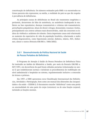 conceituação de deficiência. Os números estimados pela OMS e os encontrados no
Censo parecem não representar, na média, a realidade do país no que diz respeito
à prevalência de deficiências.
      As principais causas de deficiências no Brasil são transtornos congênitos e
perinatais, decorrentes da falta de assistência, ou assistência inadequada às mu-
lheres na fase reprodutiva; doenças transmissíveis e crônicas não transmissíveis;
perturbações psiquiátricas; abuso de álcool e drogas; desnutrição; traumas e lesões,
principalmente nos centros urbanos mais desenvolvidos, onde são crescentes os ín-
dices de violência e acidentes de trânsito. Outra importante causa está relacionada
ao aumento da expectativa de vida da população brasileira, relacionada a males
crônico-degenerativos, como hipertensão arterial, diabetes, infarto, AVC, Alzhei-
mer, câncer e outros (Portaria GM/MS n. 1060/2002).




     3.6.1 Desenvolvimento da Política Nacional de Saúde
     da Pessoa Portadora de Deficiência

      O Programa de Atenção à Saúde da Pessoa Portadora de Deficiência Física
foi instituído no âmbito do Ministério a Saúde, por meio da Portaria GM/MS n.
827/1991, em decorrência da qual foram editadas portarias (relacionadas no ane-
xo I) que estabeleceram normas e incluíram os procedimentos de reabilitação em
nível ambulatorial e hospitalar no sistema, regulamentando inclusive a concessão
de órteses e próteses.
       Em 1997, a OMS apresentou nova Classificação Internacional das Deficiên-
cias, Atividades e Participação, bem como um manual das dimensões das incapaci-
dades e da saúde – CIDDM-2. O documento concebe “deficiência” como uma perda
ou anormalidade de uma parte do corpo (estrutura) ou de uma função corporal,
incluindo as funções mentais.




                                                                Média e alta Complexidade no SUS   97
 