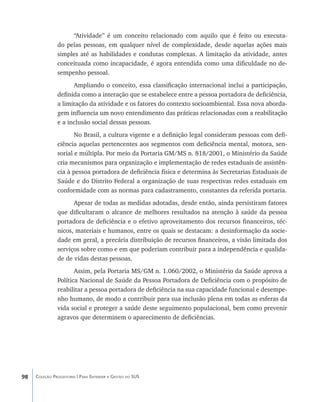 “Atividade” é um conceito relacionado com aquilo que é feito ou executa-
               do pelas pessoas, em qualquer nível de complexidade, desde aquelas ações mais
               simples até as habilidades e condutas complexas. A limitação da atividade, antes
               conceituada como incapacidade, é agora entendida como uma dificuldade no de-
               sempenho pessoal.
                     Ampliando o conceito, essa classificação internacional inclui a participação,
               definida como a interação que se estabelece entre a pessoa portadora de deficiência,
               a limitação da atividade e os fatores do contexto socioambiental. Essa nova aborda-
               gem influencia um novo entendimento das práticas relacionadas com a reabilitação
               e a inclusão social dessas pessoas.
                      No Brasil, a cultura vigente e a definição legal consideram pessoas com defi-
               ciência aquelas pertencentes aos segmentos com deficiência mental, motora, sen-
               sorial e múltipla. Por meio da Portaria GM/MS n. 818/2001, o Ministério da Saúde
               cria mecanismos para organização e implementação de redes estaduais de assistên-
               cia à pessoa portadora de deficiência física e determina às Secretarias Estaduais de
               Saúde e do Distrito Federal a organização de suas respectivas redes estaduais em
               conformidade com as normas para cadastramento, constantes da referida portaria.
                     Apesar de todas as medidas adotadas, desde então, ainda persistiram fatores
               que dificultaram o alcance de melhores resultados na atenção à saúde da pessoa
               portadora de deficiência e o efetivo aproveitamento dos recursos financeiros, téc-
               nicos, materiais e humanos, entre os quais se destacam: a desinformação da socie-
               dade em geral, a precária distribuição de recursos financeiros, a visão limitada dos
               serviços sobre como e em que poderiam contribuir para a independência e qualida-
               de de vidas destas pessoas.
                      Assim, pela Portaria MS/GM n. 1.060/2002, o Ministério da Saúde aprova a
               Política Nacional de Saúde da Pessoa Portadora de Deficiência com o propósito de
               reabilitar a pessoa portadora de deficiência na sua capacidade funcional e desempe-
               nho humano, de modo a contribuir para sua inclusão plena em todas as esferas da
               vida social e proteger a saúde deste seguimento populacional, bem como prevenir
               agravos que determinem o aparecimento de deficiências.




98   Coleção Progestores | Para Entender a Gestão do SUS
 