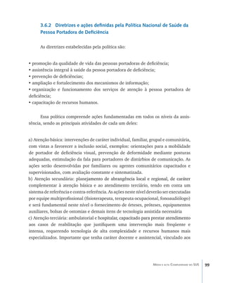 3.6.2 Diretrizes e ações definidas pela Política Nacional de Saúde da
      Pessoa Portadora de Deficiência

      As diretrizes estabelecidas pela política são:


•	promoção da qualidade de vida das pessoas portadoras de deficiência;
•	assistência integral à saúde da pessoa portadora de deficiência;
•	prevenção de deficiências;
•	ampliação e fortalecimento dos mecanismos de informação;
•	organização e funcionamento dos serviços de atenção à pessoa portadora de
deficiência;
•	capacitação de recursos humanos.


      Essa política compreende ações fundamentadas em todos os níveis da assis-
tência, sendo as principais atividades de cada um deles:


a) Atenção básica: intervenções de caráter individual, familiar, grupal e comunitária,
com vistas a favorecer a inclusão social, exemplos: orientações para a mobilidade
de portador de deficiência visual, prevenção de deformidade mediante posturas
adequadas, estimulação da fala para portadores de distúrbios de comunicação. As
ações serão desenvolvidas por familiares ou agentes comunitários capacitados e
supervisionados, com avaliação constante e sistematizada.
b) Atenção secundária: plan�����������������������������������������������������
                              ejamento de abrangência local e regional, de caráter
complementar à atenção básica e ao atendimento terciário, tendo em conta um
sistema de referência e contra-referência. As ações neste nível deverão ser executadas
por equipe multiprofissional (fisioterapeuta, terapeuta ocupacional, fonoaudiólogo)
e será fundamental neste nível o fornecimento de órteses, próteses, equipamentos
auxiliares, bolsas de ostomias e demais itens de tecnologia assistida necessária
c) Atenção terciária: ambulatorial e h�����������������������������������������������
                                      ospitalar, capacitado para prestar atendimento
aos casos de reabilitação que justifiquem uma intervenção mais freqüente e
intensa, requerendo tecnologia de alta complexidade e recursos humanos mais
especializados. Importante que tenha caráter docente e assistencial, vinculado aos




                                                                  Média e alta Complexidade no SUS   99
 