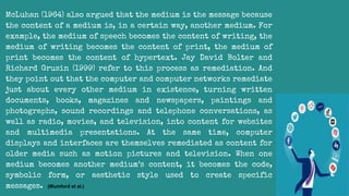 McLuhan (1964) also argued that the medium is the message because
the content of a medium is, in a certain way, another medium. For
example, the medium of speech becomes the content of writing, the
medium of writing becomes the content of print, the medium of
print becomes the content of hypertext. Jay David Bolter and
Richard Grusin (1999) refer to this process as remediation. And
they point out that the computer and computer networks remediate
just about every other medium in existence, turning written
documents, books, magazines and newspapers, paintings and
photographs, sound recordings and telephone conversations, as
well as radio, movies, and television, into content for websites
and multimedia presentations. At the same time, computer
displays and interfaces are themselves remediated as content for
older media such as motion pictures and television. When one
medium becomes another medium’s content, it becomes the code,
symbolic form, or aesthetic style used to create specific
messages. (Mumford et al.)
 