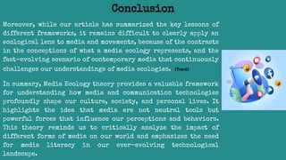 Moreover, while our article has summarized the key lessons of
different frameworks, it remains difficult to clearly apply an
ecological lens to media and movements, because of the contrasts
in the conceptions of what a media ecology represents, and the
fast-evolving scenario of contemporary media that continuously
challenges our understandings of media ecologies. (Treré)
In summary, Media Ecology theory provides a valuable framework
for understanding how media and communication technologies
profoundly shape our culture, society, and personal lives. It
highlights the idea that media are not neutral tools but
powerful forces that influence our perceptions and behaviors.
This theory reminds us to critically analyze the impact of
different forms of media on our world and emphasizes the need
for media literacy in our ever-evolving technological
landscape.
Conclusion
 