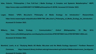 Islas, Octavio. “Philosophies | Free Full-Text | Media Ecology: A Complex and Systemic Metadiscipline.” MDPI,
https://www.mdpi.com/2409-9287/1/3/190#B8-philosophies-01-00190. Accessed 22 October 2023.
Logan, Robert. “(PDF) McLuhan's Philosophy of Media Ecology: An Introduction.” ResearchGate,
https://www.researchgate.net/publication/305817681_McLuhan's_Philosophy_of_Media_Ecology_An_Introduction.
Accessed 23 October 2023.
Milberry, Kate. “Media Ecology - Communication.” Oxford Bibliographies, 23 May 2012,
https://www.oxfordbibliographies.com/display/document/obo-9780199756841/obo-9780199756841-0054.xml.
Accessed 22 October 2023.
Mumford, Lewis, et al. “Studying Media AS Media: McLuhan and the Media Ecology Approach.” Fordham Research
Commons, https://research.library.fordham.edu/cgi/viewcontent.cgi?article=1004&context=comm_facultypubs.
Accessed 23 October 2023.
 