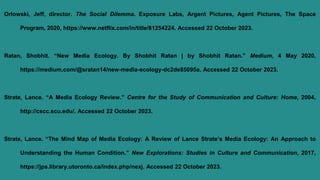 Orlowski, Jeff, director. The Social Dilemma. Exposure Labs, Argent Pictures, Agent Pictures, The Space
Program, 2020, https://www.netflix.com/in/title/81254224. Accessed 22 October 2023.
Ratan, Shobhit. “New Media Ecology. By Shobhit Ratan | by Shobhit Ratan.” Medium, 4 May 2020,
https://medium.com/@sratan14/new-media-ecology-dc2de85095a. Accessed 22 October 2023.
Strate, Lance. “A Media Ecology Review.” Centre for the Study of Communication and Culture: Home, 2004,
http://cscc.scu.edu/. Accessed 22 October 2023.
Strate, Lance. “The Mind Map of Media Ecology: A Review of Lance Strate’s Media Ecology: An Approach to
Understanding the Human Condition.” New Explorations: Studies in Culture and Communication, 2017,
https://jps.library.utoronto.ca/index.php/nexj. Accessed 22 October 2023.
 