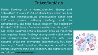 Media Ecology is a communication theory and
interdisciplinary field of study that examines how
media and communication technologies shape and
influence human culture, society, and the
environment. The term "media ecology" was coined by
Marshall McLuhan, a Canadian media theorist, and it
has since evolved into a broader area of research
and inquiry. Media Ecology theory posits that media
and communication technologies are not just
neutral tools for conveying information, but they
have a profound impact on the way we perceive the
world, interact with one another, and structure our
societies. (“What Is Media Ecology?” )
Introduction
 