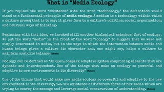If you replace the word “substance” with the word “technology,” the definition would
stand as a fundamental principle of media ecology: A medium is a technology within which
a culture grows; that is to say, it gives form to a culture’s politics, social organization,
and habitual ways of thinking.
Beginning with that idea, we invoked still another biological metaphor, that of ecology.
We put the word “media” in the front of the word “ecology” to suggest that we were not
simply interested in media, but in the ways in which the interaction between media and
human beings gives a culture its character and, one might say, helps a culture to
maintain symbolic balance.(Strate)
Ecology can be defined as “An open, complex adaptive system comprising elements that are
dynamic and interdependent. One of the things that make an ecology so powerful and
adaptive to new environments is its diversity” (Ratan)
One of the things that would make new media ecology so powerful and adaptive to the new
environment is its diversity, i.e. the existence of different forms of new media which are
trying to convey the message and leverage social construction of understanding. (Ratan)
What is “Media Ecology”
 