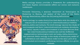 Media ecology theory provides a framework for understanding
how these digital environments affect our social and cultural
landscapes.
Fernando Gutierrez, a mexican researcher at Tecnologico de
Monterrey in Mexico, and member of the board of the Media
Ecology Association, offers the following definition: (Islas)
Media ecology is a meta discipline that deals with the study of a
complex set of relationships or interrelationships between
symbols, media and culture. The word ecology implies the study of
environments and their interrelationships: content, structure,
and social impact. A media environment is one that derives from
the interrelationships between man and the different
communication technologies such as: books, radio, television
and internet. Media ecology is the study of techniques, modes of
information and communication codes as the main part of an
interrelated environment performing various effects in a given
context.
 