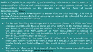 Media ecologists have responded by underscoring their focus on the interaction of
communication, culture, and consciousness as a dynamic process rather than on
communication technology as the singular and driving force of social
transformation. (Milberry)
It is, by now, almost a commonplace to remark that the 20th century is an era of
change, of change unprecedented in its scope, its pace, and its potential for violent
effects on the fabric of civilization.
● For Kenneth Boulding, the changes which have taken place since 1900 are of such
enormous significance that he marks the 20th century as the turning point in
what he calls “the second great transition in the history of mankind”—that is,
the transition from “civilization” to “post-civilization.” According to
Boulding, the impetus for that transition is provided by a radical shift in
what he calls man’s “image” of reality.
● Thomas Kuhn refers to the same kind of radical shift as a revolution in
paradigms; Pierre Teilhard de Chardin calls it a change in the noösphere; Ervin
Laszlo, Ludwig von Bertalanffy, and others call it simply a shift in man’s world
view.
● What each is referring to is an epochal change in the status, organization, and
application of knowledge. (“What is Media Ecology?”)
 