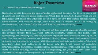 1. Lance Strate’s book Media Ecology:-
Strate starts with locating the area of media ecological inquiry. For this, he uses a set
of questions that concern media ecologists: “What does it mean to be human? What are the
conditions that shape and influence us as a species? How does human communication,
consciousness, and culture change over time, and in concert with the changing
circumstances in which we find ourselves? What drives human history?(Strate)
Lance Strate has found a solution. He singled out four central concepts of media ecology
and grouped around them all other notions, concepts, theories, and names. This
epistemological taxonomy is, perhaps, the most important and innovative finding of the
book. The four central concepts are “Medium”, “Bias”, “Effect”, and “Environment”. Each
of them gives the name to a chapter with the notion’s analysis and a review of the most
important ideas and authors. As it turns out, the broad range of material,
anthropological, historical, philosophical, environmental, symbolical and all other
facets of media ecology, despite their heterogeneity, fit just fine into these four
fundamental categories, thus providing a coherent view of the field. (Strate)
Major Theorists
 