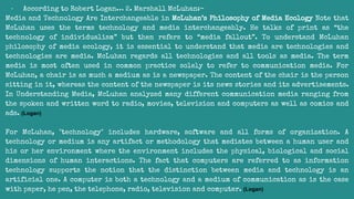 - According to Robert Logan… 2. Marshall McLuhan:-
Media and Technology Are Interchangeable in McLuhan’s Philosophy of Media Ecology Note that
McLuhan uses the terms technology and media interchangeably. He talks of print as “the
technology of individualism” but then refers to “media fallout”. To understand McLuhan
philosophy of media ecology, it is essential to understand that media are technologies and
technologies are media. McLuhan regards all technologies and all tools as media. The term
media is most often used in common practice solely to refer to communication media. For
McLuhan, a chair is as much a medium as is a newspaper. The content of the chair is the person
sitting in it, whereas the content of the newspaper is its news stories and its advertisements.
In Understanding Media, McLuhan analyzed many different communication media ranging from
the spoken and written word to radio, movies, television and computers as well as comics and
ads. (Logan)
For McLuhan, "technology" includes hardware, software and all forms of organization. A
technology or medium is any artifact or methodology that mediates between a human user and
his or her environment where the environment includes the physical, biological and social
dimensions of human interactions. The fact that computers are referred to as information
technology supports the notion that the distinction between media and technology is an
artificial one. A computer is both a technology and a medium of communication as is the case
with paper, he pen, the telephone, radio, television and computer. (Logan)
 