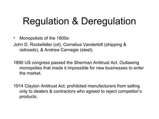 Regulation & Deregulation
• Monopolists of the 1800s:
John D. Rockefeller (oil), Cornelius Vanderbilt (shipping &
railroads), & Andrew Carnegie (steel).
1890 US congress passed the Sherman Antitrust Act. Outlawing
monopolies that made it impossible for new businesses to enter
the market.
1914 Clayton Antitrust Act: prohibited manufacturers from selling
only to dealers & contractors who agreed to reject competitor’s
products.
 