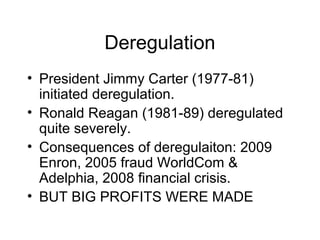 Deregulation
• President Jimmy Carter (1977-81)
initiated deregulation.
• Ronald Reagan (1981-89) deregulated
quite severely.
• Consequences of deregulaiton: 2009
Enron, 2005 fraud WorldCom &
Adelphia, 2008 financial crisis.
• BUT BIG PROFITS WERE MADE
 