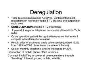 Deregulation
• 1996 Telecommunications Act (Pres. Clinton) lifted most
restrictions on how many radio & TV stations one corporation
could own.
• CONSOLIDATION of radio & TV ownership.
• 7 powerful regional telephone companies allowed into TV &
radio.
• Cable operators gained the right to freely raise their rates &
compete in local telephone market.
• Result: price of expanded basic cable service jumped 122%
from 1995 to 2008 (three times the rate of inflation).
• Cost of monthly telephone landline increased by 20%.
Introduction of mobile phone offset landlines.
Comcast & AT&T try to corner all communications through
“bundling”. Internet, phone, mobile, satellite.
 