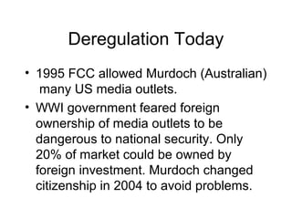 Deregulation Today
• 1995 FCC allowed Murdoch (Australian)
many US media outlets.
• WWI government feared foreign
ownership of media outlets to be
dangerous to national security. Only
20% of market could be owned by
foreign investment. Murdoch changed
citizenship in 2004 to avoid problems.
 
