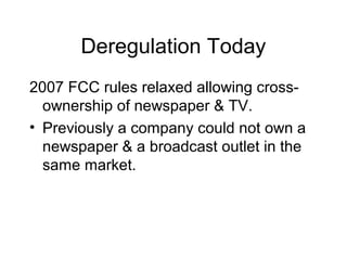 Deregulation Today
2007 FCC rules relaxed allowing cross-
ownership of newspaper & TV.
• Previously a company could not own a
newspaper & a broadcast outlet in the
same market.
 