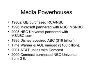 Media Powerhouses
• 1980s: GE purchased RCA/NBC
• 1996 Microsoft partnered with NBC: MSNBC.
• 2005 NBC Universal partnered with
MSNBC.com
• 1995 Disney acquired ABC ($19 billion).
• Time Warner & AOL merged ($106 billion).
• 2001 AT&T unites with Comcast
• 2009 Comcast purchased NBC Universal
from GE.
 