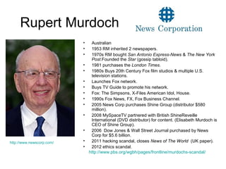 Rupert Murdoch
• Australian
• 1953 RM inherited 2 newspapers.
• 1970s RM bought San Antonio Express-News & The New York
Post.Founded the Star (gossip tabloid).
• 1981 purchases the London Times.
• 1980s Buys 20th Century Fox film studios & multiple U.S.
television stations.
• Launches Fox network.
• Buys TV Guide to promote his network.
• Fox: The Simpsons, X-Files American Idol, House.
• 1990s Fox News, FX, Fox Business Channel.
• 2005 News Corp purchases Shine Group (distributor $580
million).
• 2008 MySpaceTV partnered with British ShineReveille
International (DVD distributor) for content. (Elisabeth Murdoch is
CEO of Shine Group).
• 2006 Dow Jones & Wall Street Journal purchased by News
Corp for $5.6 billion.
• 2011 hacking scandal, closes News of The World (UK paper).
• 2012 ethics scandal.
http://www.newscorp.com/
http://www.pbs.org/wgbh/pages/frontline/murdochs-scandal/
 